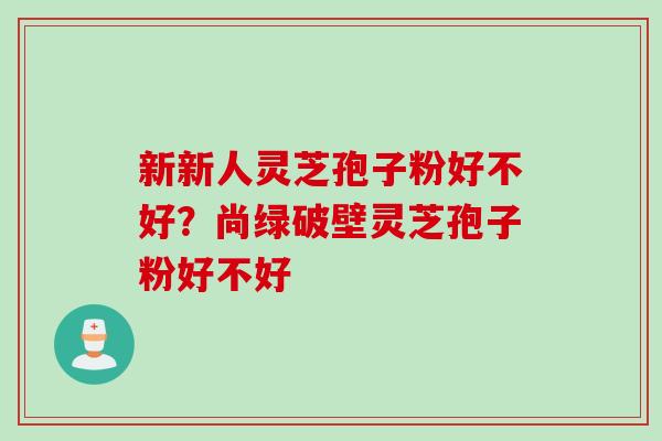 新新人灵芝孢子粉好不好？尚绿破壁灵芝孢子粉好不好