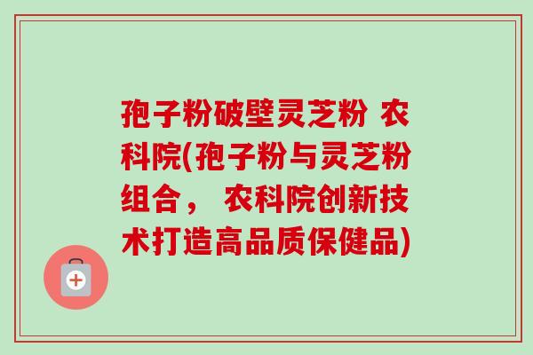 孢子粉破壁灵芝粉 农科院(孢子粉与灵芝粉组合， 农科院创新技术打造高品质保健品)