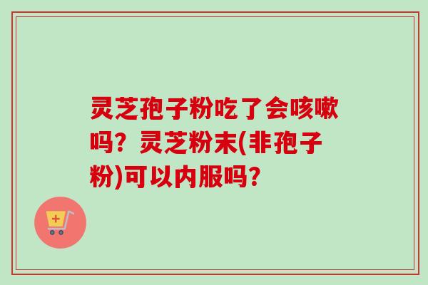 灵芝孢子粉吃了会咳嗽吗？灵芝粉末(非孢子粉)可以内服吗？
