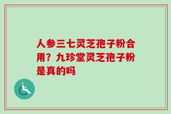 人参三七灵芝孢子粉合用？九珍堂灵芝孢子粉是真的吗
