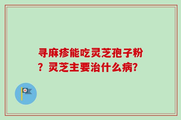 寻麻疹能吃灵芝孢子粉？灵芝主要治什么病？