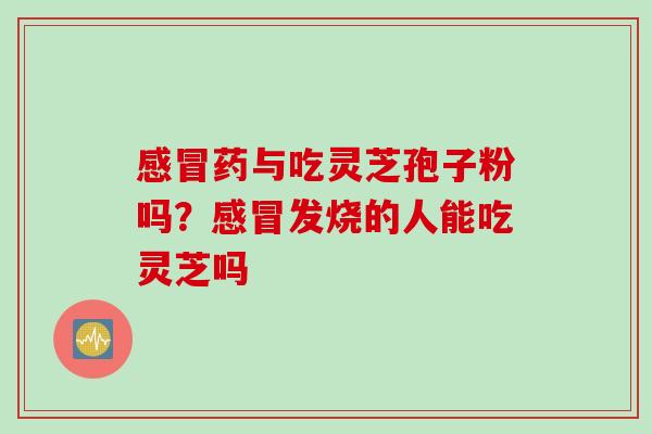 感冒药与吃灵芝孢子粉吗？感冒发烧的人能吃灵芝吗
