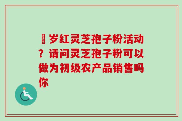 栢岁红灵芝孢子粉活动？请问灵芝孢子粉可以做为初级农产品销售吗你