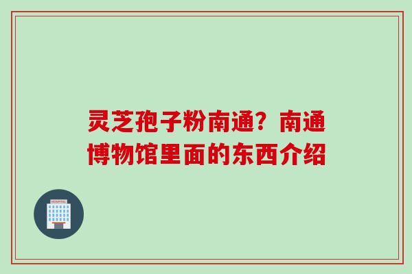 灵芝孢子粉南通?南通博物馆里面的东西介绍 灵芝孢子粉南通?南通博物馆里面的东西介绍