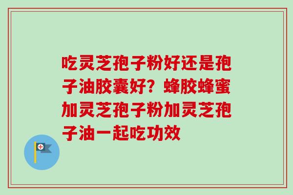 吃灵芝孢子粉好还是孢子油胶囊好？蜂胶蜂蜜加灵芝孢子粉加灵芝孢子油一起吃功效