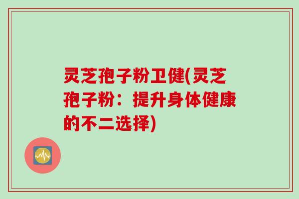 灵芝孢子粉卫健(灵芝孢子粉：提升身体健康的不二选择)