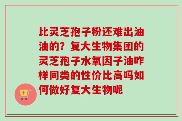 比灵芝孢子粉还难出油油的？复大生物集团的灵芝孢子水氧因子油咋样同类的性价比高吗如何做好复大生物呢