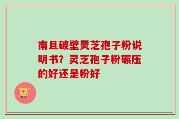 南且破壁灵芝孢子粉说明书？灵芝孢子粉碾压的好还是粉好