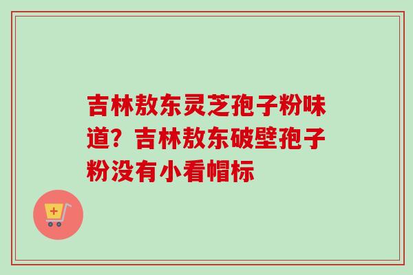 吉林敖东灵芝孢子粉味道？吉林敖东破壁孢子粉没有小看帽标