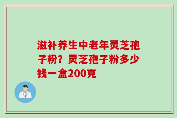 滋补养生中老年灵芝孢子粉？灵芝孢子粉多少钱一盒200克