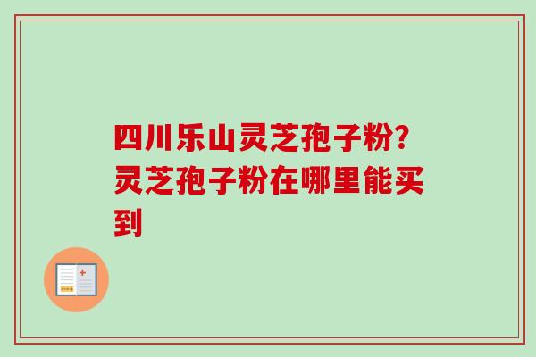 四川乐山灵芝孢子粉？灵芝孢子粉在哪里能买到