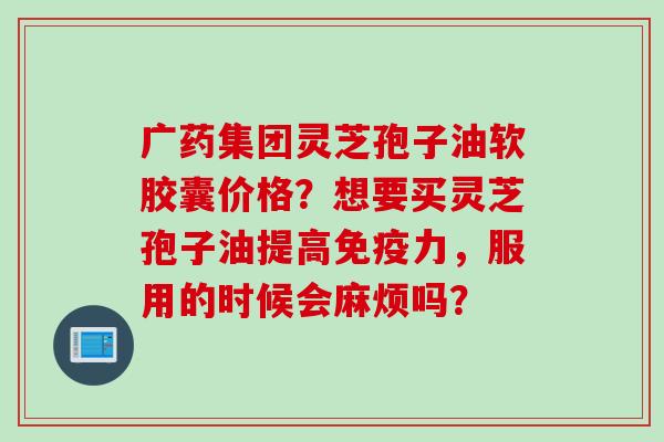 广药集团灵芝孢子油软胶囊价格？想要买灵芝孢子油提高免疫力，服用的时候会麻烦吗？
