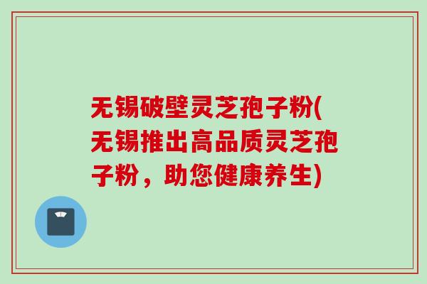 无锡破壁灵芝孢子粉(无锡推出高品质灵芝孢子粉,助您健康养生) 无锡破壁灵芝孢子粉(无锡推出高品质灵芝孢子粉,助您健康养生)