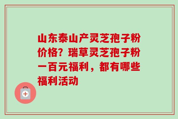 山东泰山产灵芝孢子粉价格？瑞草灵芝孢子粉一百元福利，都有哪些福利活动