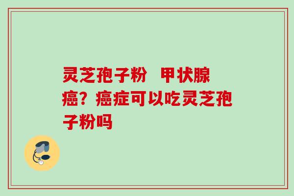 灵芝孢子粉  甲状腺癌？癌症可以吃灵芝孢子粉吗