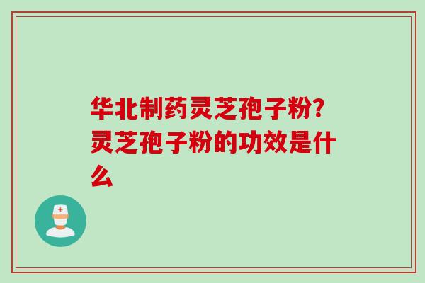 华北制药灵芝孢子粉？灵芝孢子粉的功效是什么