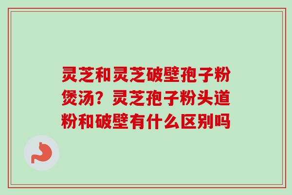 灵芝和灵芝破壁孢子粉煲汤？灵芝孢子粉头道粉和破壁有什么区别吗