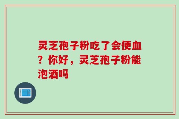 灵芝孢子粉吃了会便血？你好，灵芝孢子粉能泡酒吗