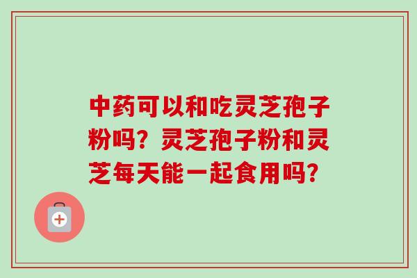 中药可以和吃灵芝孢子粉吗？灵芝孢子粉和灵芝每天能一起食用吗？