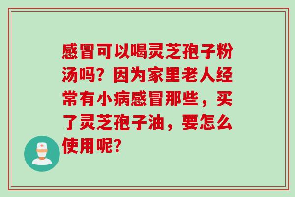 感冒可以喝灵芝孢子粉汤吗？因为家里老人经常有小病感冒那些，买了灵芝孢子油，要怎么使用呢？