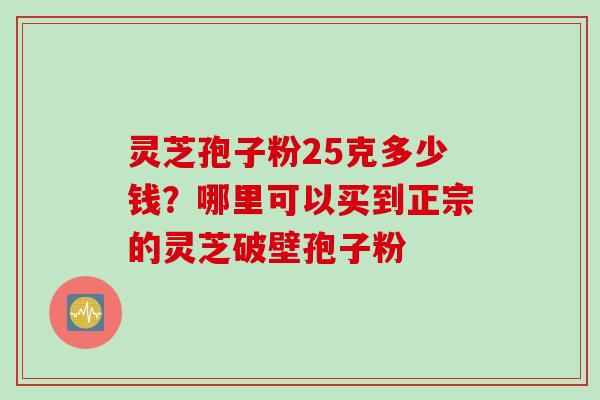 灵芝孢子粉25克多少钱?哪里可以买到正宗的灵芝破壁孢子粉 灵芝孢子粉25克多少钱?哪里可以买到正宗的灵芝破壁孢子粉