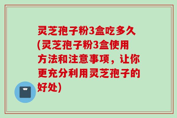 灵芝孢子粉3盒吃多久(灵芝孢子粉3盒使用方法和注意事项，让你更充分利用灵芝孢子的好处)