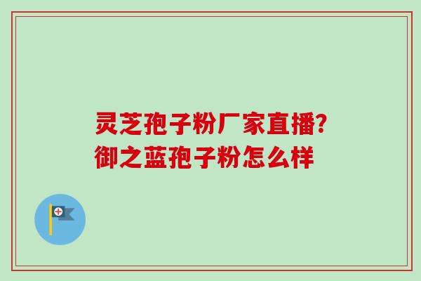 灵芝孢子粉厂家直播？御之蓝孢子粉怎么样
