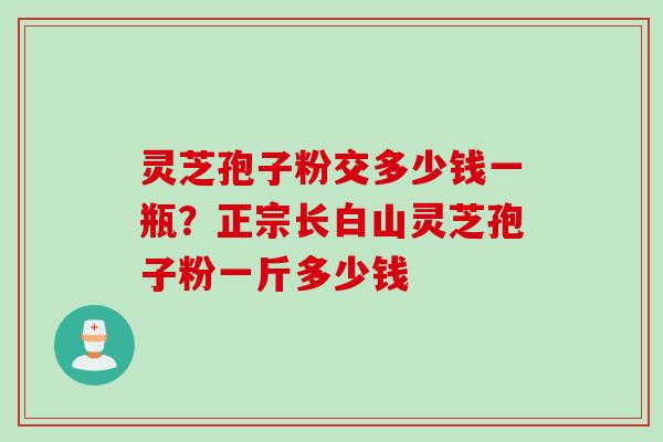 灵芝孢子粉交多少钱一瓶？正宗长白山灵芝孢子粉一斤多少钱