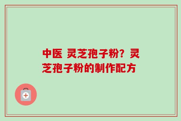 中医 灵芝孢子粉?灵芝孢子粉的制作配方 中医 灵芝孢子粉?灵芝孢子粉的制作配方