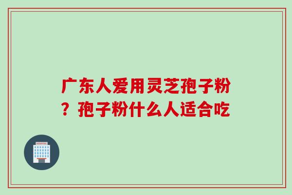 广东人爱用灵芝孢子粉？孢子粉什么人适合吃