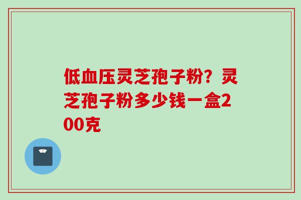 低血压灵芝孢子粉？灵芝孢子粉多少钱一盒200克