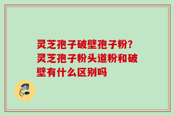 灵芝孢子破壁孢子粉？灵芝孢子粉头道粉和破壁有什么区别吗