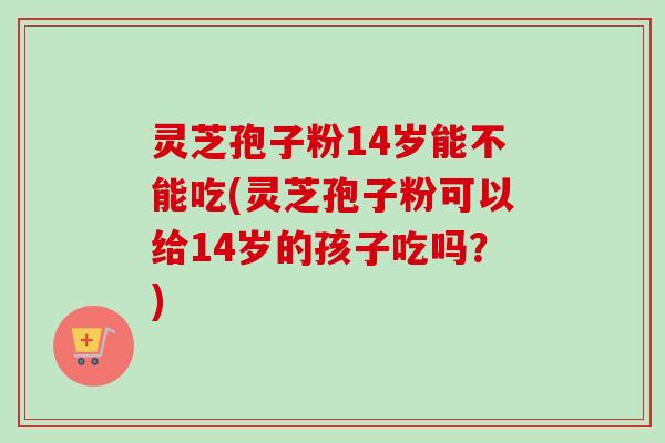 灵芝孢子粉14岁能不能吃(灵芝孢子粉可以给14岁的孩子吃吗？)
