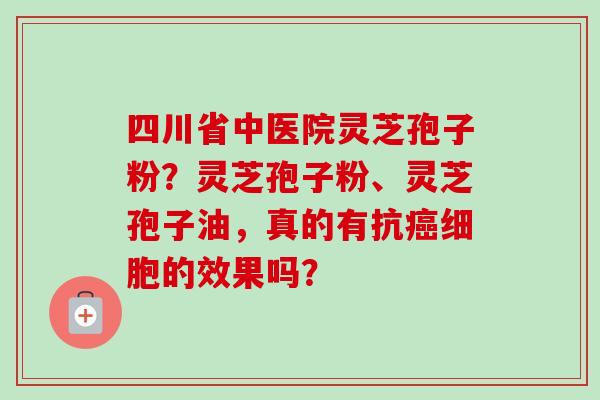 四川省中医院灵芝孢子粉？灵芝孢子粉、灵芝孢子油，真的有抗癌细胞的效果吗？