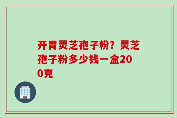 开胃灵芝孢子粉？灵芝孢子粉多少钱一盒200克