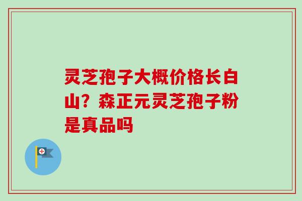 灵芝孢子大概价格长白山？森正元灵芝孢子粉是真品吗