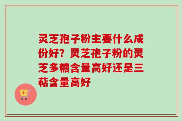 灵芝孢子粉主要什么成份好？灵芝孢子粉的灵芝多糖含量高好还是三萜含量高好