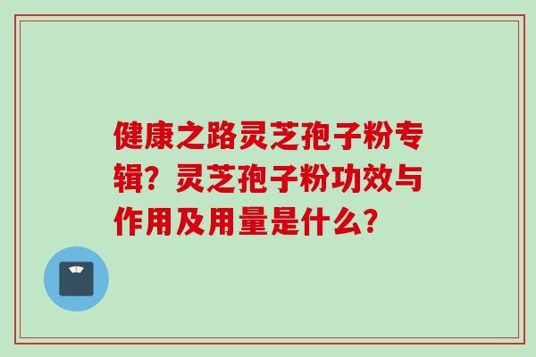健康之路灵芝孢子粉专辑？灵芝孢子粉功效与作用及用量是什么？