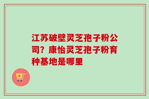 江苏破壁灵芝孢子粉公司？康怡灵芝孢子粉育种基地是哪里