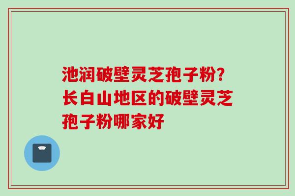 池润破壁灵芝孢子粉？长白山地区的破壁灵芝孢子粉哪家好