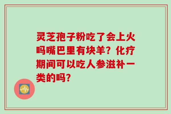 灵芝孢子粉吃了会上火吗嘴巴里有块羊?期间可以吃人参滋补一类的吗? 灵芝孢子粉吃了会上火吗嘴巴里有块羊?期间可以吃人参滋补一类的吗?