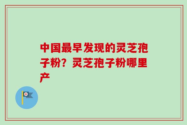 中国最早发现的灵芝孢子粉？灵芝孢子粉哪里产