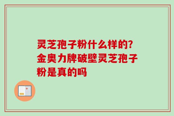 灵芝孢子粉什么样的？金奥力牌破壁灵芝孢子粉是真的吗