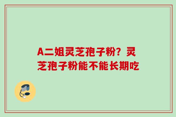 A二姐灵芝孢子粉？灵芝孢子粉能不能长期吃