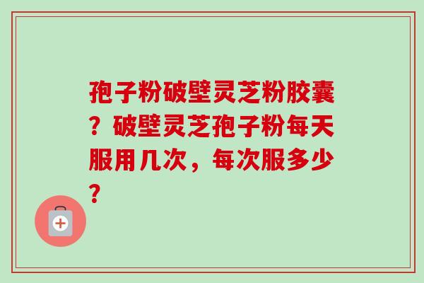 孢子粉破壁灵芝粉胶囊?破壁灵芝孢子粉每天服用几次,每次服多少? 孢子粉破壁灵芝粉胶囊?破壁灵芝孢子粉每天服用几次,每次服多少?