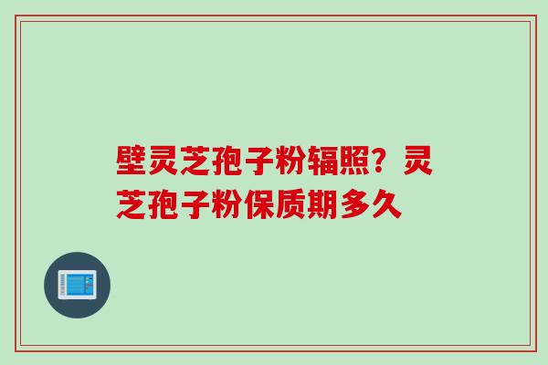 壁灵芝孢子粉辐照？灵芝孢子粉保质期多久