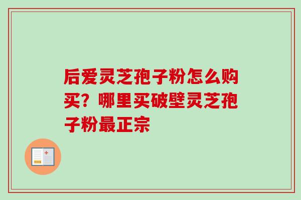 后爱灵芝孢子粉怎么购买？哪里买破壁灵芝孢子粉正宗