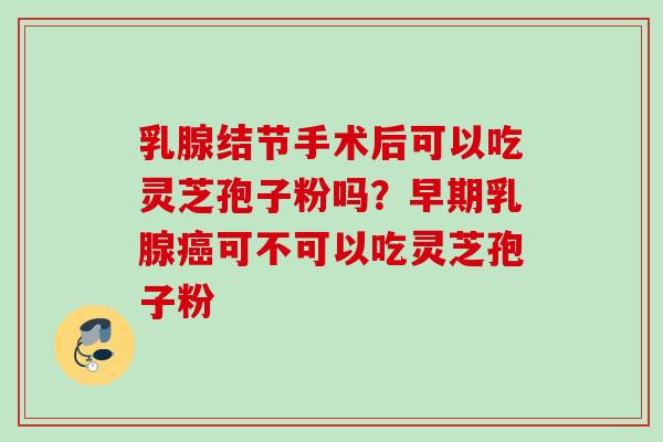乳腺结节手术后可以吃灵芝孢子粉吗？早期乳腺癌可不可以吃灵芝孢子粉