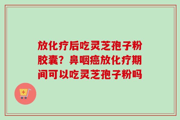 放化疗后吃灵芝孢子粉胶囊？鼻咽癌放化疗期间可以吃灵芝孢子粉吗