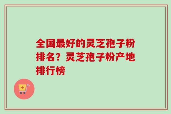 全国最好的灵芝孢子粉排名？灵芝孢子粉产地排行榜